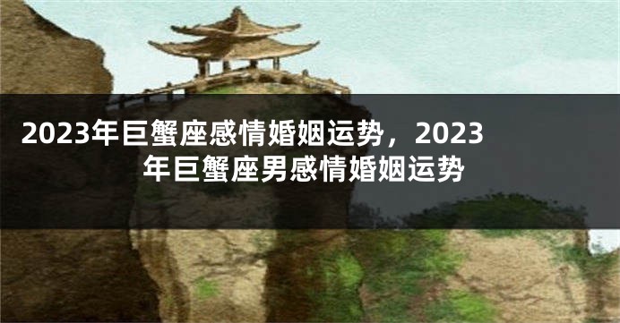 2023年巨蟹座感情婚姻运势，2023年巨蟹座男感情婚姻运势