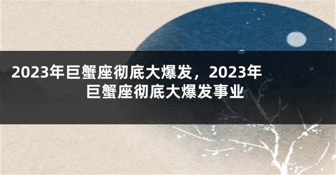 2023年巨蟹座彻底大爆发，2023年巨蟹座彻底大爆发事业