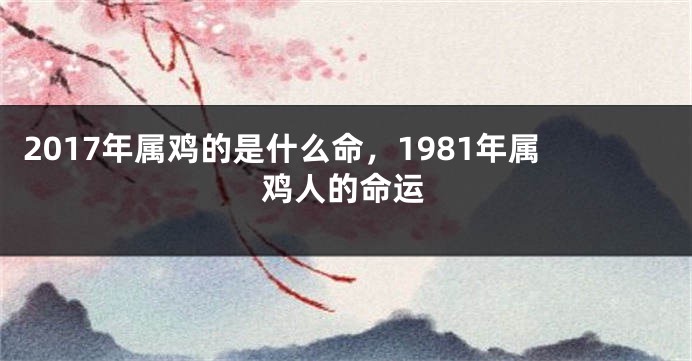 2017年属鸡的是什么命，1981年属鸡人的命运