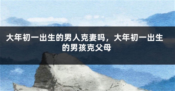 大年初一出生的男人克妻吗，大年初一出生的男孩克父母