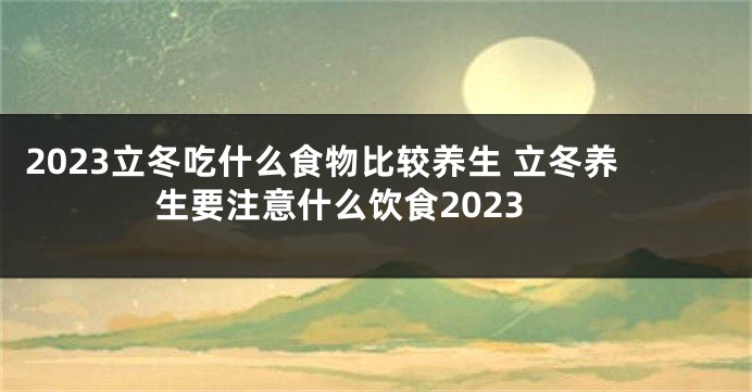 2023立冬吃什么食物比较养生 立冬养生要注意什么饮食2023