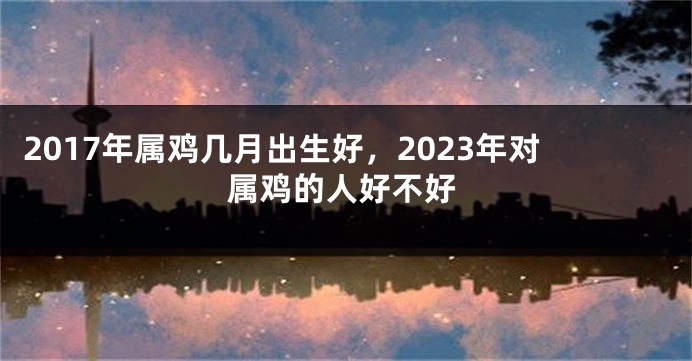 2017年属鸡几月出生好，2023年对属鸡的人好不好