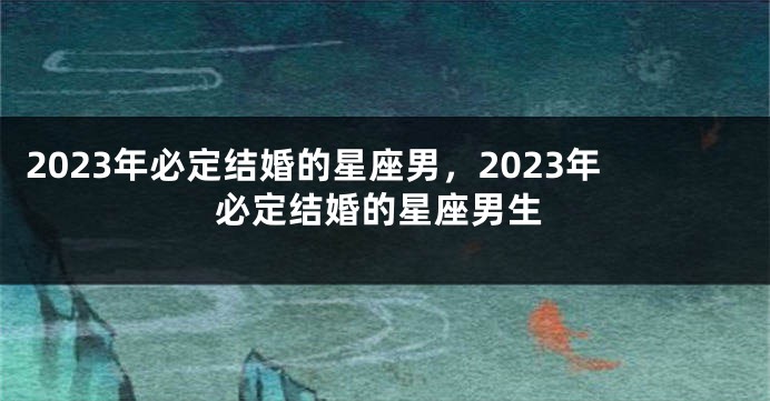 2023年必定结婚的星座男，2023年必定结婚的星座男生