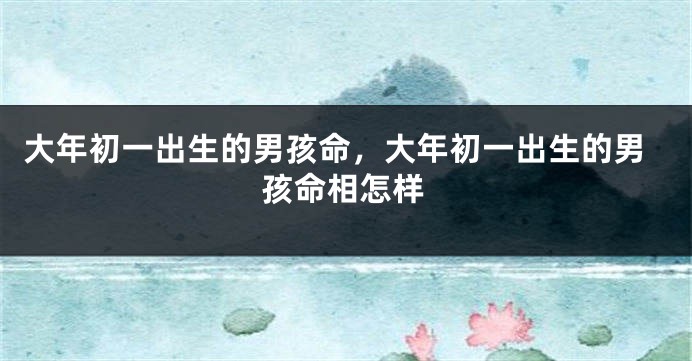 大年初一出生的男孩命，大年初一出生的男孩命相怎样