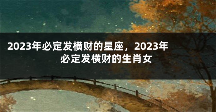 2023年必定发横财的星座，2023年必定发横财的生肖女