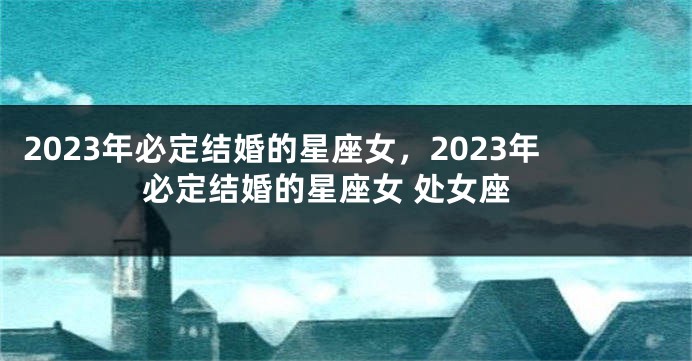 2023年必定结婚的星座女，2023年必定结婚的星座女 处女座