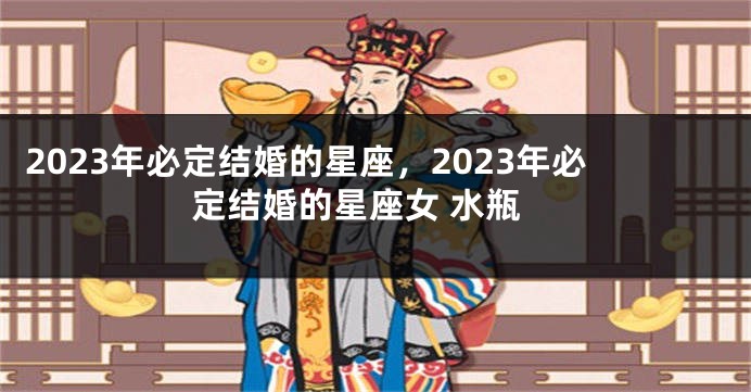 2023年必定结婚的星座，2023年必定结婚的星座女 水瓶