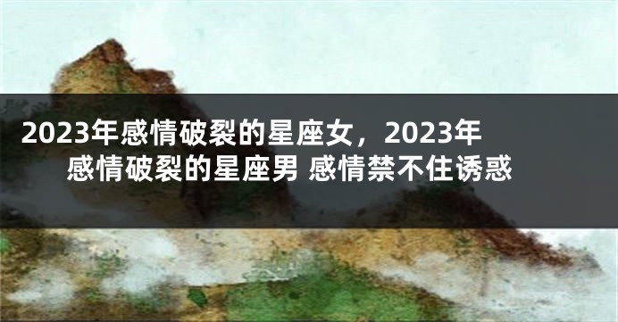 2023年感情破裂的星座女，2023年感情破裂的星座男 感情禁不住诱惑