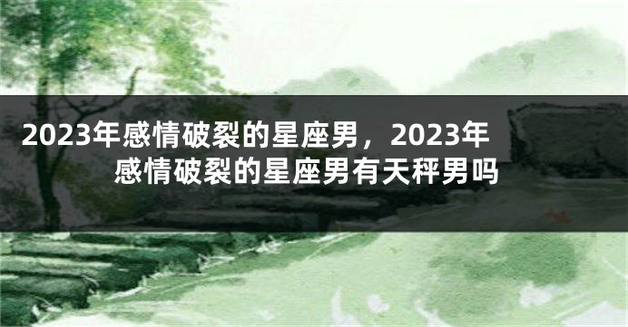 2023年感情破裂的星座男，2023年感情破裂的星座男有天秤男吗