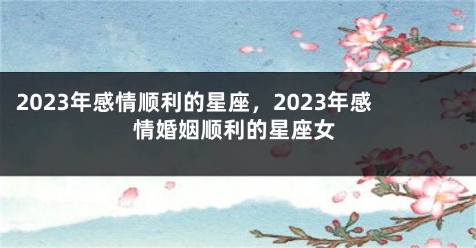 2023年感情顺利的星座，2023年感情婚姻顺利的星座女