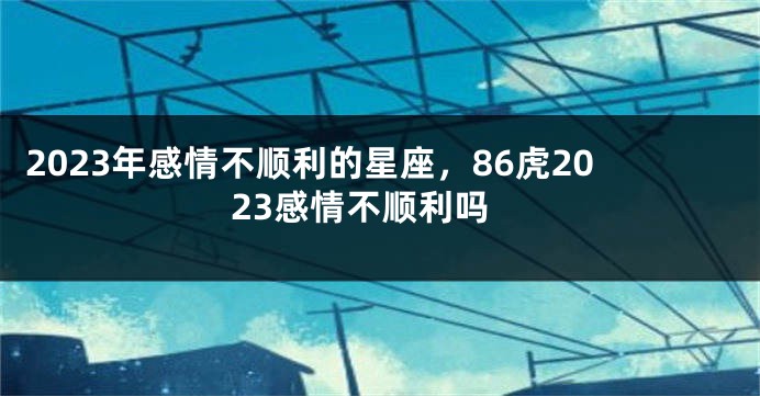 2023年感情不顺利的星座，86虎2023感情不顺利吗