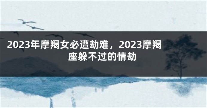 2023年摩羯女必遭劫难，2023摩羯座躲不过的情劫