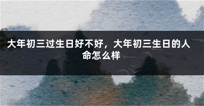 大年初三过生日好不好，大年初三生日的人命怎么样