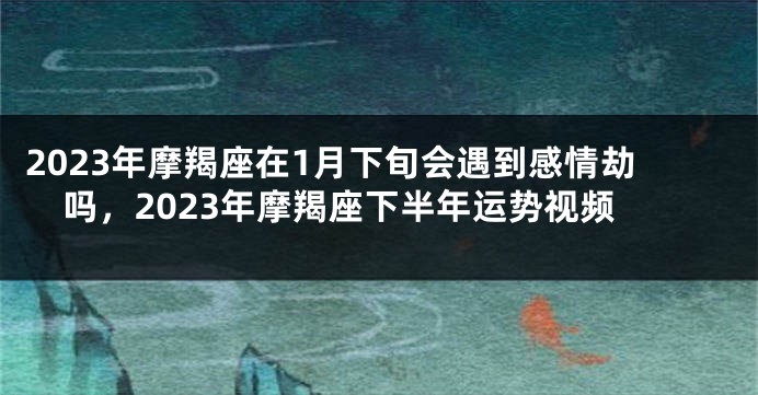 2023年摩羯座在1月下旬会遇到感情劫吗，2023年摩羯座下半年运势视频