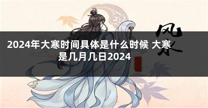 2024年大寒时间具体是什么时候 大寒是几月几日2024