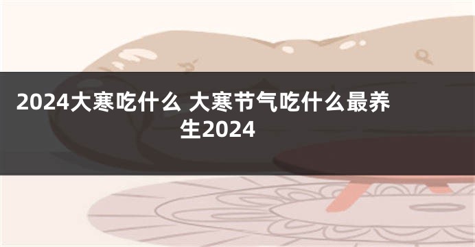 2024大寒吃什么 大寒节气吃什么最养生2024