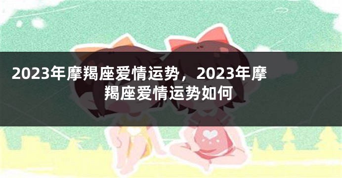 2023年摩羯座爱情运势，2023年摩羯座爱情运势如何