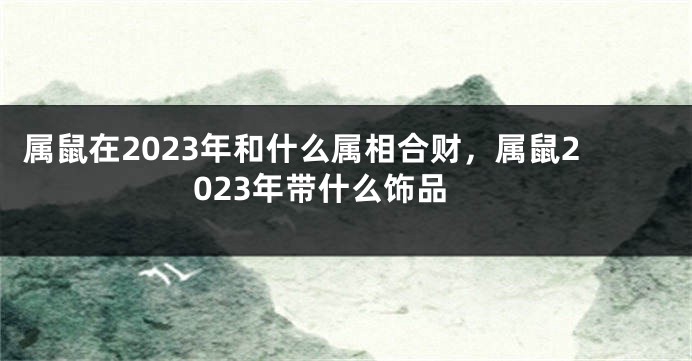 属鼠在2023年和什么属相合财，属鼠2023年带什么饰品