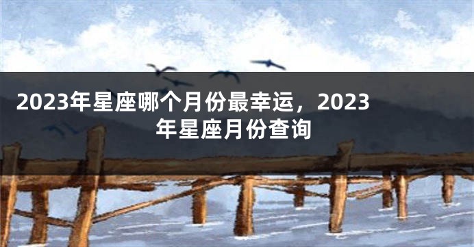 2023年星座哪个月份最幸运，2023年星座月份查询