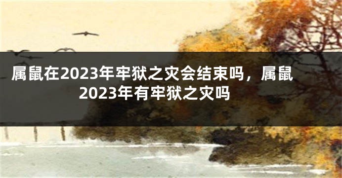 属鼠在2023年牢狱之灾会结束吗，属鼠2023年有牢狱之灾吗