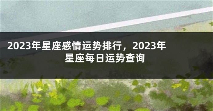 2023年星座感情运势排行，2023年星座每日运势查询