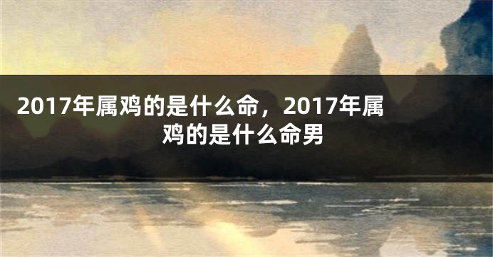 2017年属鸡的是什么命，2017年属鸡的是什么命男