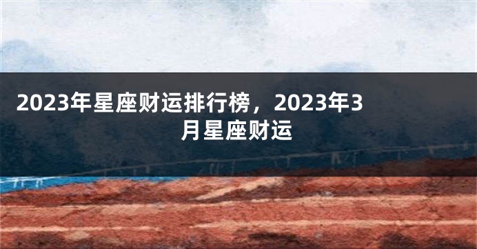 2023年星座财运排行榜，2023年3月星座财运