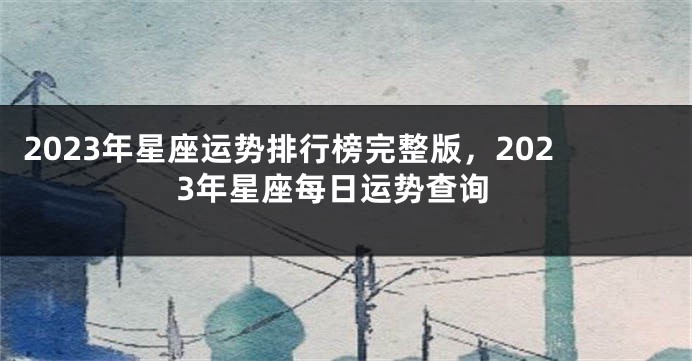 2023年星座运势排行榜完整版，2023年星座每日运势查询