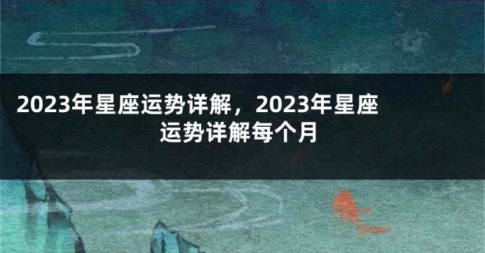 2023年星座运势详解，2023年星座运势详解每个月