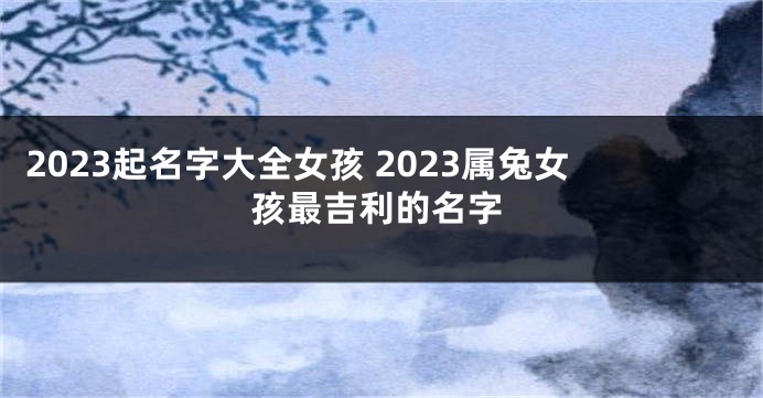 2023起名字大全女孩 2023属兔女孩最吉利的名字