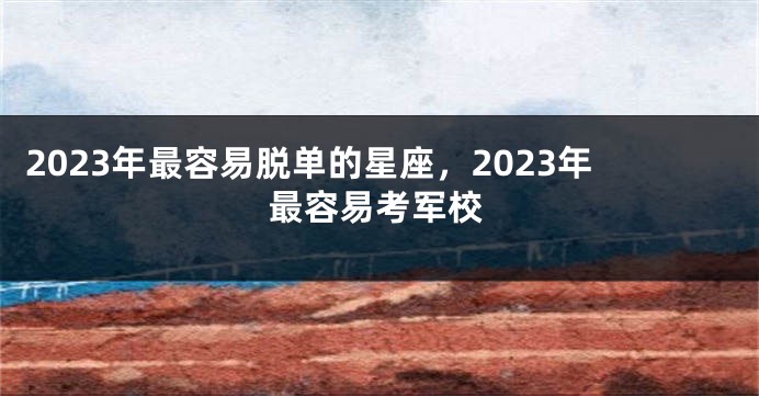 2023年最容易脱单的星座，2023年最容易考军校