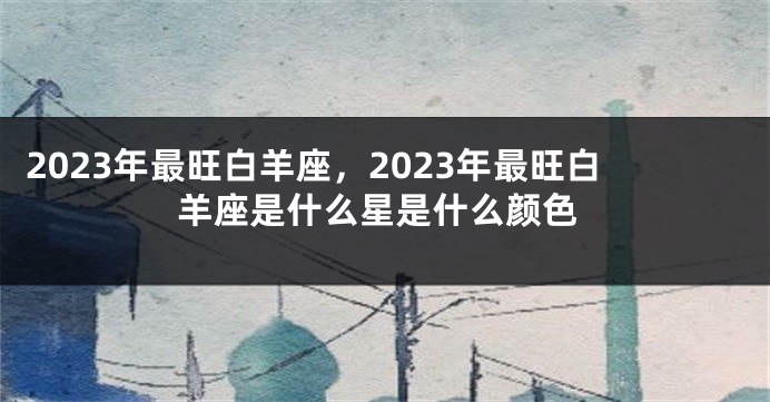 2023年最旺白羊座，2023年最旺白羊座是什么星是什么颜色