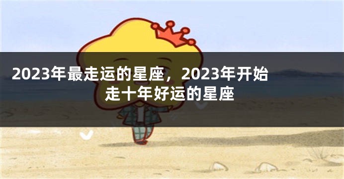 2023年最走运的星座，2023年开始走十年好运的星座