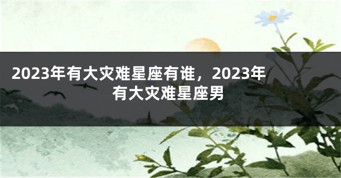 2023年有大灾难星座有谁，2023年有大灾难星座男