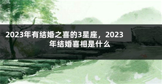 2023年有结婚之喜的3星座，2023年结婚喜相是什么