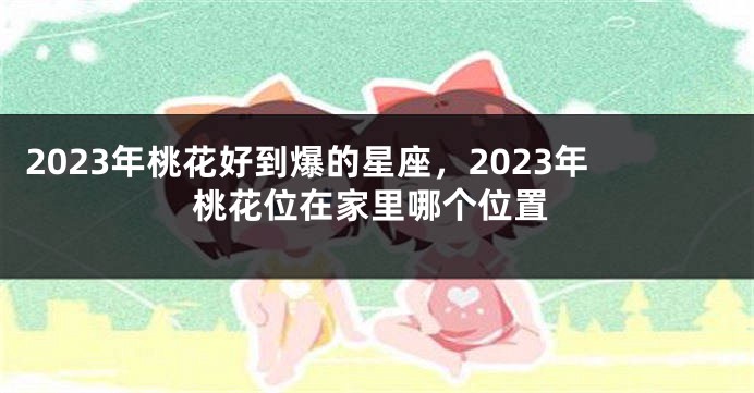 2023年桃花好到爆的星座，2023年桃花位在家里哪个位置