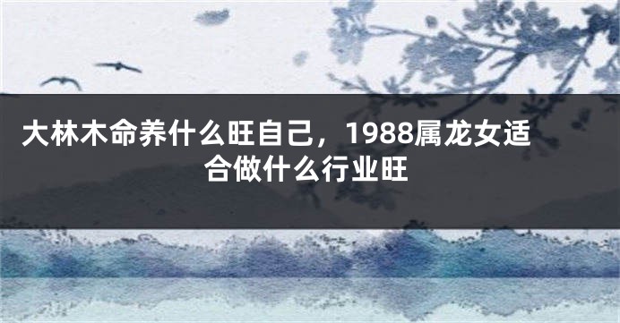 大林木命养什么旺自己，1988属龙女适合做什么行业旺