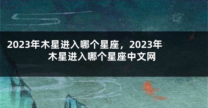 2023年木星进入哪个星座，2023年木星进入哪个星座中文网