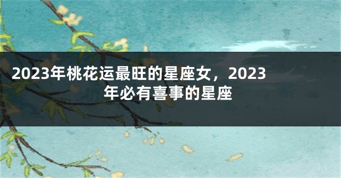 2023年桃花运最旺的星座女，2023年必有喜事的星座