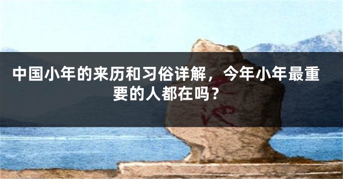 中国小年的来历和习俗详解，今年小年最重要的人都在吗？