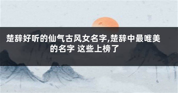 楚辞好听的仙气古风女名字,楚辞中最唯美的名字 这些上榜了