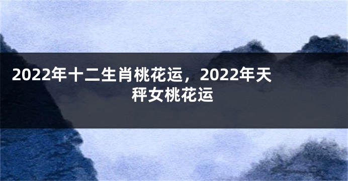 2022年十二生肖桃花运，2022年天秤女桃花运