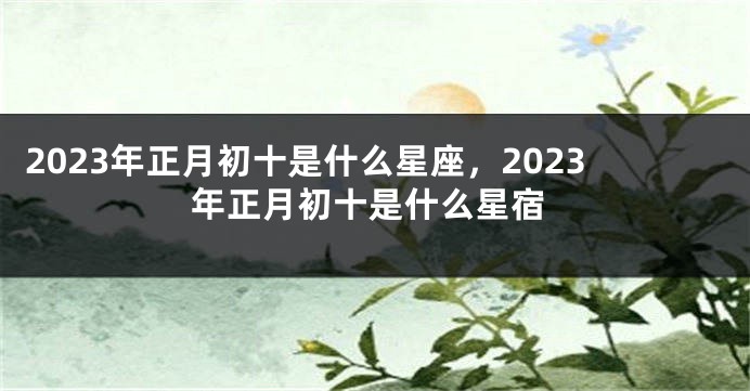 2023年正月初十是什么星座，2023年正月初十是什么星宿