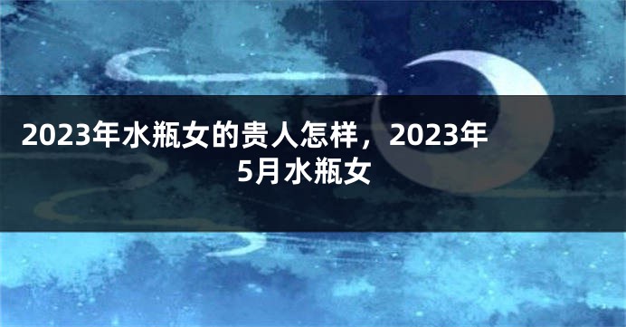 2023年水瓶女的贵人怎样，2023年5月水瓶女