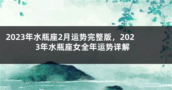 2023年水瓶座2月运势完整版，2023年水瓶座女全年运势详解