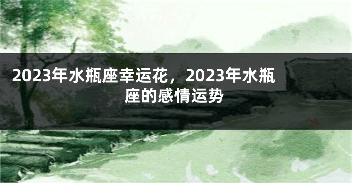 2023年水瓶座幸运花，2023年水瓶座的感情运势