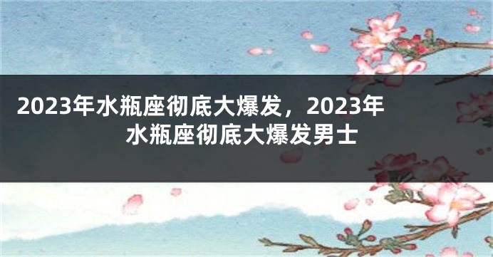 2023年水瓶座彻底大爆发，2023年水瓶座彻底大爆发男士