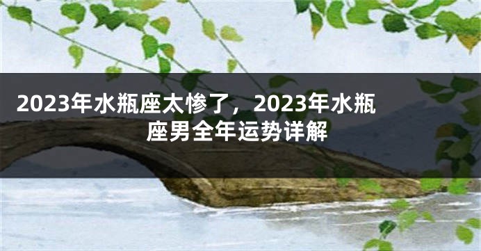 2023年水瓶座太惨了，2023年水瓶座男全年运势详解