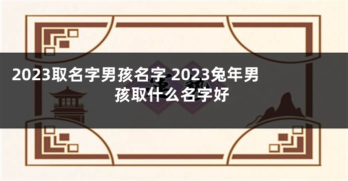 2023取名字男孩名字 2023兔年男孩取什么名字好