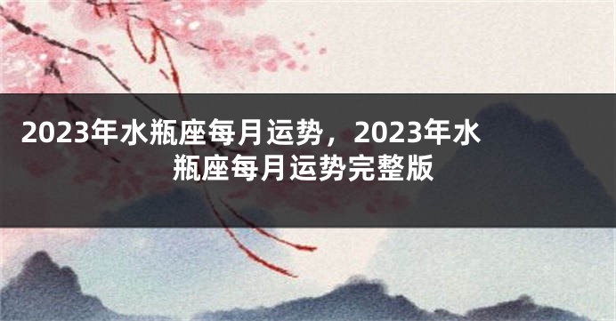 2023年水瓶座每月运势，2023年水瓶座每月运势完整版